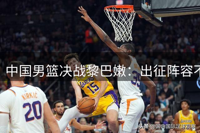 中国男篮决战黎巴嫩：出征阵容不变 崔永熙再次落选
