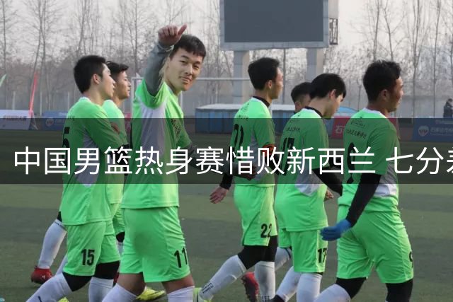 中国男篮热身赛惜败新西兰 七分差距显实力差距