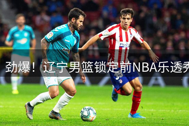 劲爆！辽宁男篮锁定前NBA乐透秀 这位争议外援能否助队冲击总冠军？
