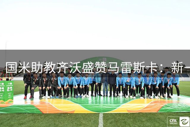 国米助教齐沃盛赞马雷斯卡：新一代战术大师已具接班瓜帅实力