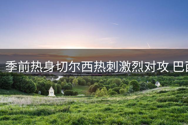 季前热身切尔西热刺激烈对攻 巴西新星闪耀半场战平