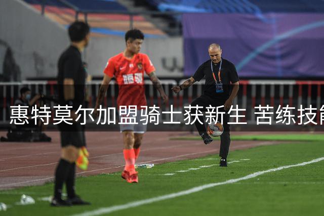 惠特莫尔加盟骑士获新生 苦练技能期待证明自己