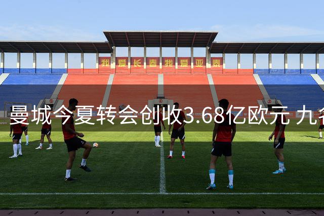 曼城今夏转会创收3.68亿欧元 九名球员离队腾出巨额薪资空间
