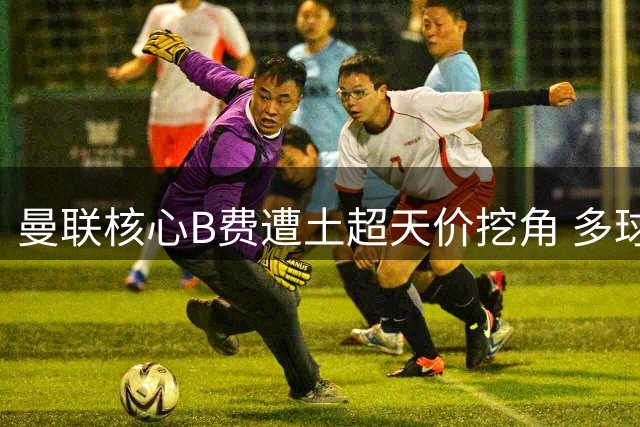 曼联核心B费遭土超天价挖角 多球队展开转会争夺战