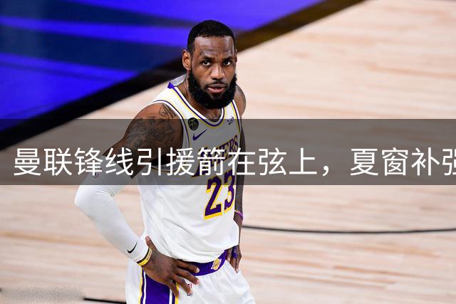 曼联锋线引援箭在弦上，夏窗补强迎来关键节点