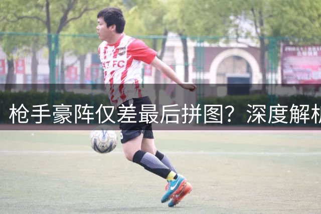 枪手豪阵仅差最后拼图？深度解析阿森纳中场配置与左路隐忧