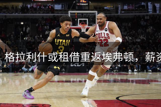 格拉利什或租借重返埃弗顿，薪资负担问题基本敲定