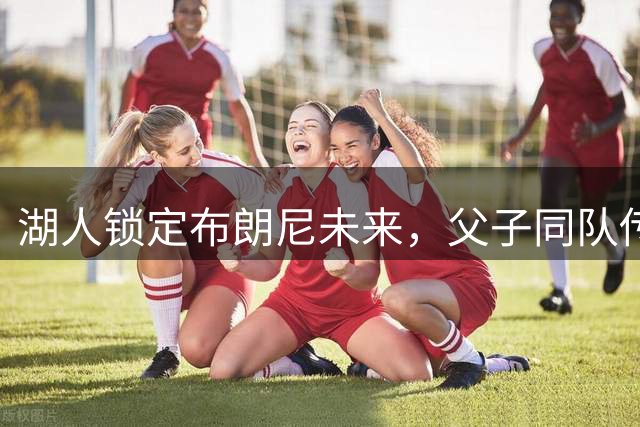 湖人锁定布朗尼未来，父子同队传奇延续