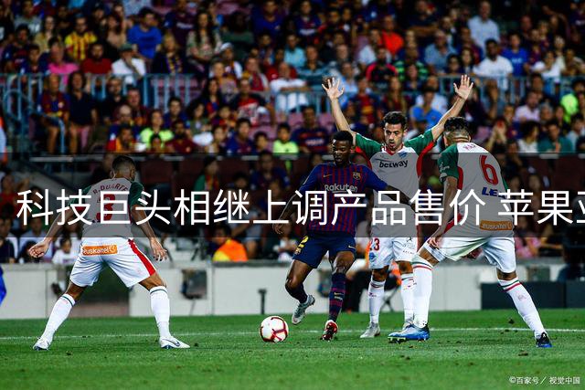 科技巨头相继上调产品售价 苹果亚马逊领涨