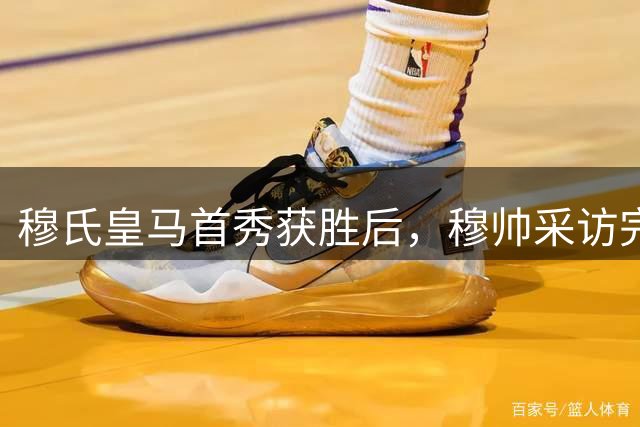 穆氏皇马首秀获胜后，穆帅采访完整版：新中锋很有趣，维尼修斯被霸凌，裁判没犯错；11人首发，12人替补