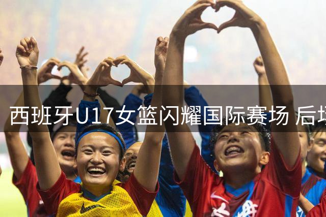 西班牙U17女篮闪耀国际赛场 后场新秀展现超强控场能力