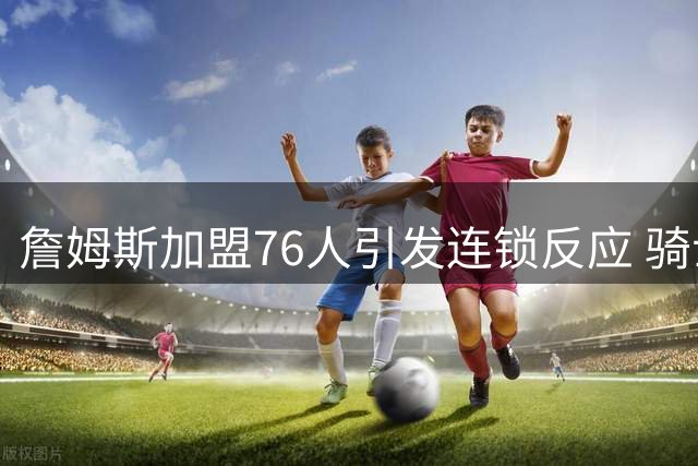 詹姆斯加盟76人引发连锁反应 骑士启动两大补强战略
