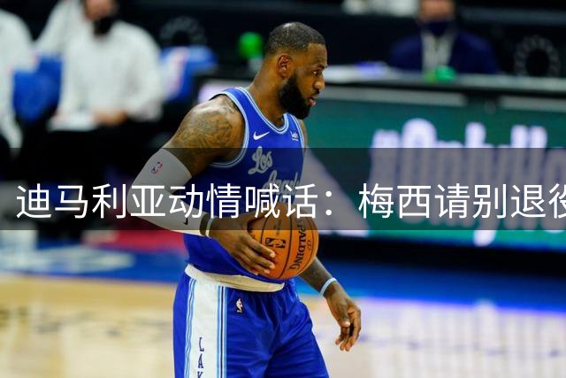 迪马利亚动情喊话：梅西请别退役！斯卡洛尼是阿根廷不可或缺的领航者