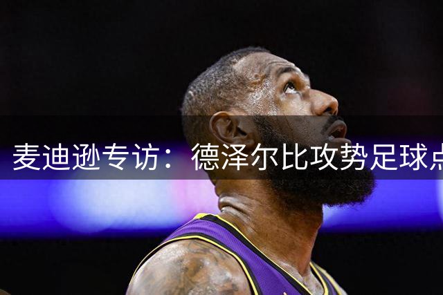 麦迪逊专访：德泽尔比攻势足球点燃热刺 季前赛备战瞄准新赛季突破