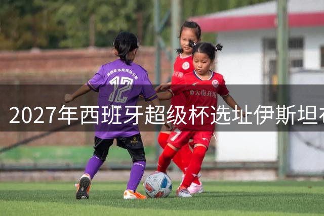 2027年西班牙超级杯选址伊斯坦布尔阿塔图尔克球场
