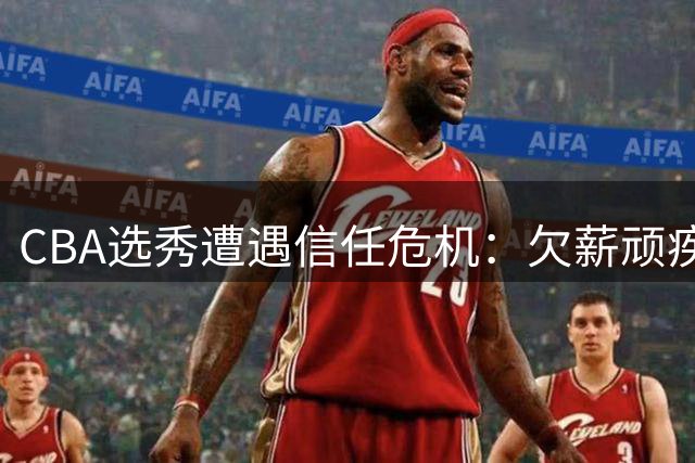 CBA选秀遭遇信任危机：欠薪顽疾与霸王条款致人才流失